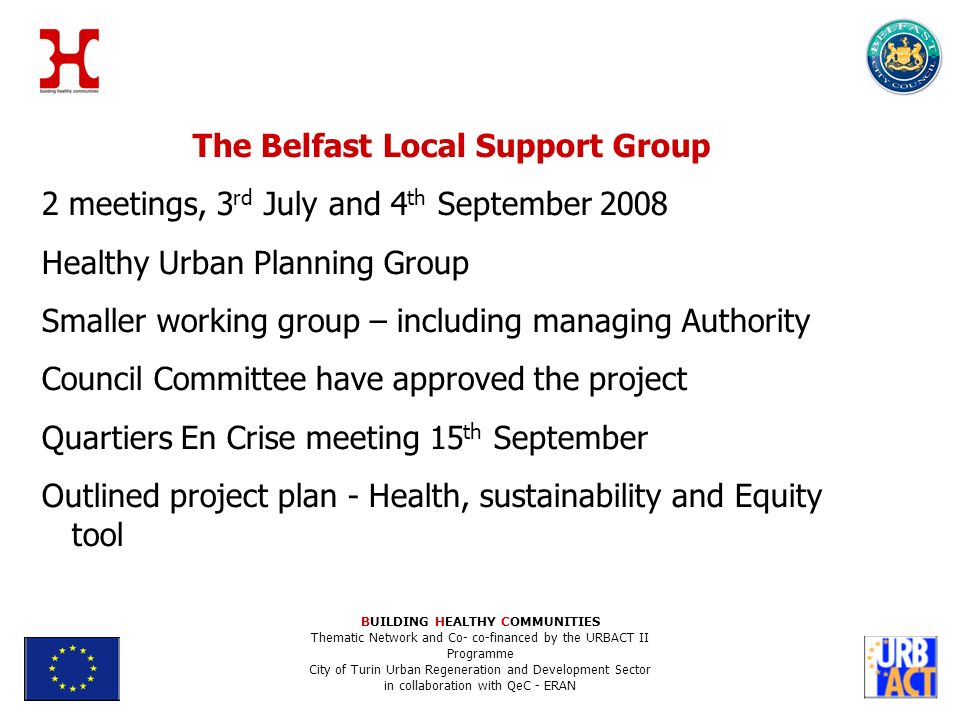 The Belfast Local Support Group 2 meetings, 3 rd July and 4 th September 2008 Healthy Urban Planning Group Smaller working group – including managing Authority Council Committee have approved the project Quartiers En Crise meeting 15 th September Outlined project plan - Health, sustainability and Equity tool BUILDING HEALTHY COMMUNITIES Thematic Network and Co- co-financed by the URBACT II Programme City of Turin Urban Regeneration and Development Sector in collaboration with QeC - ERAN