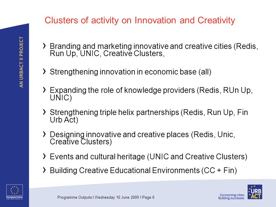 Programme Outputs I Wednesday 10 June 2009 I Page 6 Clusters of activity on Innovation and Creativity Branding and marketing innovative and creative cities (Redis, Run Up, UNIC, Creative Clusters, Strengthening innovation in economic base (all) Expanding the role of knowledge providers (Redis, RUn Up, UNIC) Strengthening triple helix partnerships (Redis, Run Up, Fin Urb Act) Designing innovative and creative places (Redis, Unic, Creative Clusters) Events and cultural heritage (UNIC and Creative Clusters) Building Creative Educational Environments (CC + Fin)