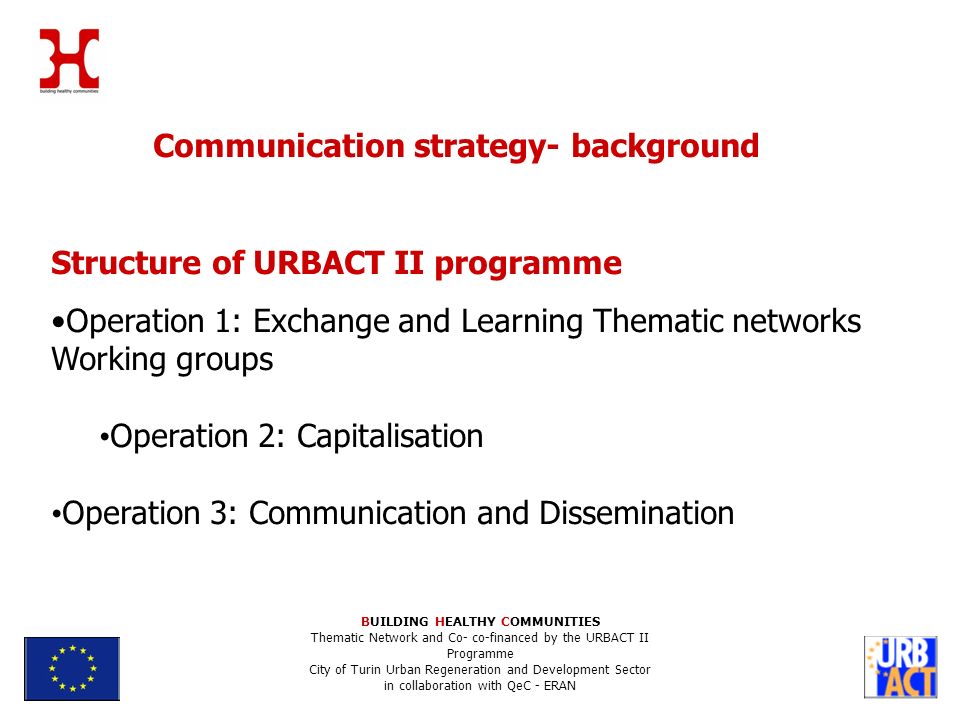 Communication strategy- background Structure of URBACT II programme Operation 1: Exchange and Learning Thematic networks Working groups Operation 2: Capitalisation Operation 3: Communication and Dissemination BUILDING HEALTHY COMMUNITIES Thematic Network and Co- co-financed by the URBACT II Programme City of Turin Urban Regeneration and Development Sector in collaboration with QeC - ERAN