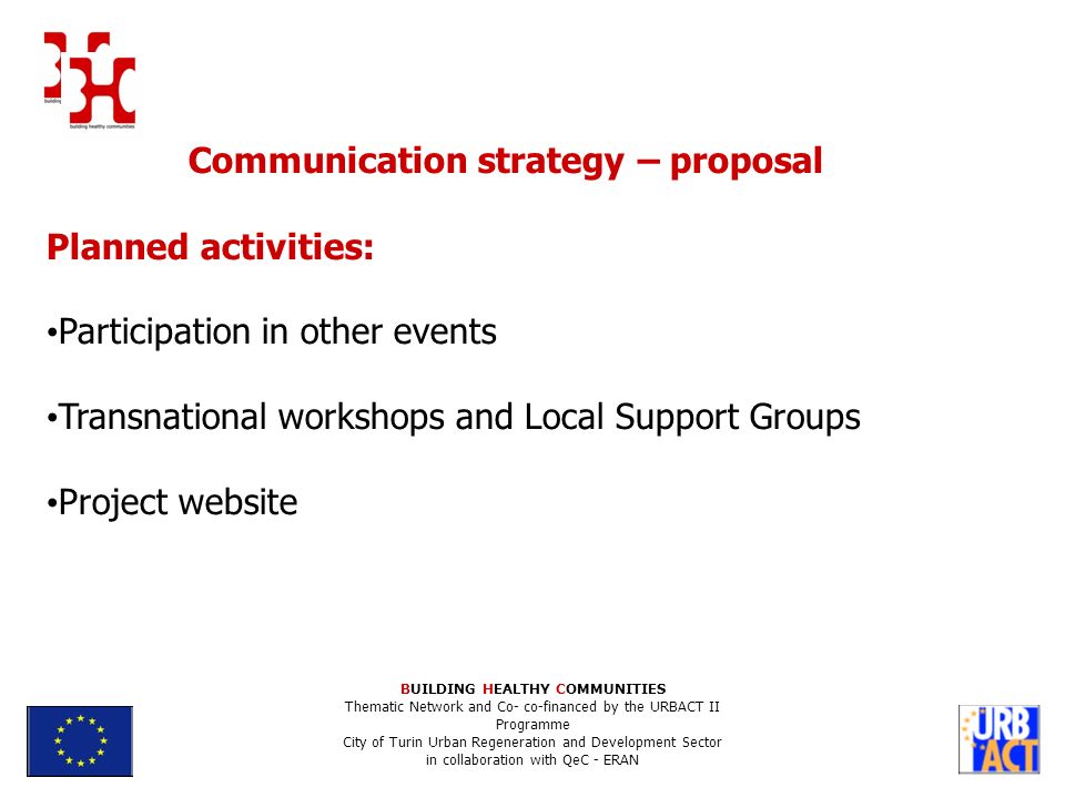 Communication strategy – proposal Planned activities: Participation in other events Transnational workshops and Local Support Groups Project website BUILDING HEALTHY COMMUNITIES Thematic Network and Co- co-financed by the URBACT II Programme City of Turin Urban Regeneration and Development Sector in collaboration with QeC - ERAN