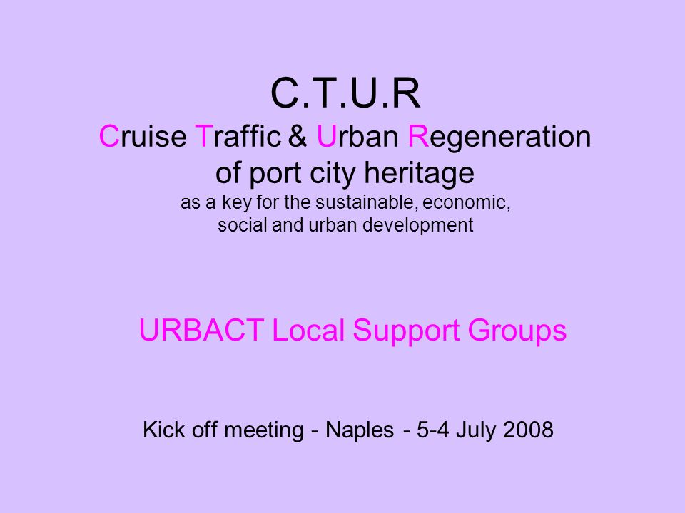 C.T.U.R Cruise Traffic & Urban Regeneration of port city heritage as a key for the sustainable, economic, social and urban development Kick off meeting - Naples July 2008 URBACT Local Support Groups
