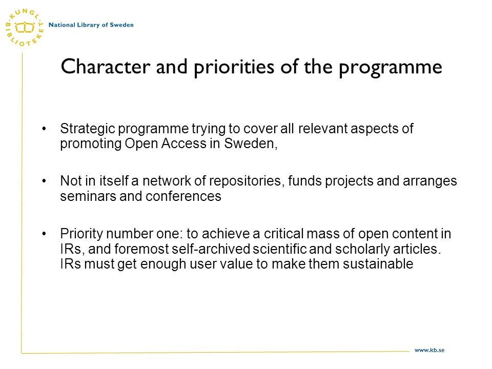 Character and priorities of the programme Strategic programme trying to cover all relevant aspects of promoting Open Access in Sweden, Not in itself a network of repositories, funds projects and arranges seminars and conferences Priority number one: to achieve a critical mass of open content in IRs, and foremost self-archived scientific and scholarly articles.