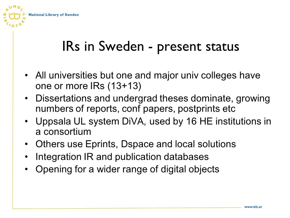 IRs in Sweden - present status All universities but one and major univ colleges have one or more IRs (13+13) Dissertations and undergrad theses dominate, growing numbers of reports, conf papers, postprints etc Uppsala UL system DiVA, used by 16 HE institutions in a consortium Others use Eprints, Dspace and local solutions Integration IR and publication databases Opening for a wider range of digital objects