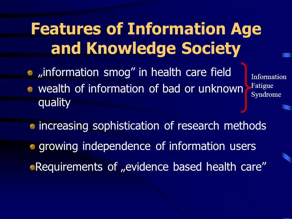 Features of Information Age and Knowledge Society information smog in health care field wealth of information of bad or unknown quality Information Fatigue Syndrome increasing sophistication of research methods growing independence of information users Requirements of evidence based health care