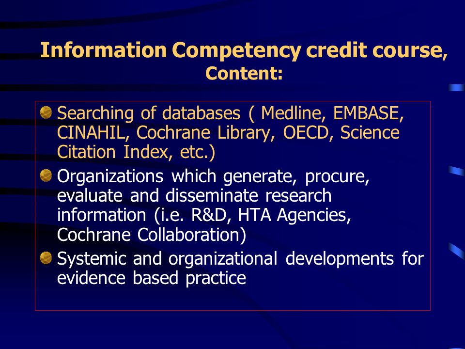 Information Competency credit course, Content: Searching of databases ( Medline, EMBASE, CINAHIL, Cochrane Library, OECD, Science Citation Index, etc.) Organizations which generate, procure, evaluate and disseminate research information (i.e.