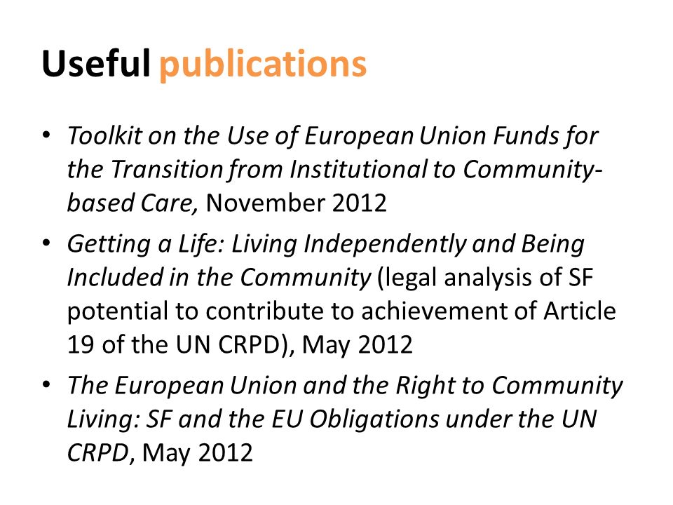 Useful publications Toolkit on the Use of European Union Funds for the Transition from Institutional to Community- based Care, November 2012 Getting a Life: Living Independently and Being Included in the Community (legal analysis of SF potential to contribute to achievement of Article 19 of the UN CRPD), May 2012 The European Union and the Right to Community Living: SF and the EU Obligations under the UN CRPD, May 2012