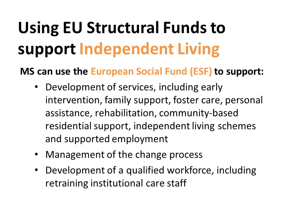 Using EU Structural Funds to support Independent Living MS can use the European Social Fund (ESF) to support: Development of services, including early intervention, family support, foster care, personal assistance, rehabilitation, community-based residential support, independent living schemes and supported employment Management of the change process Development of a qualified workforce, including retraining institutional care staff