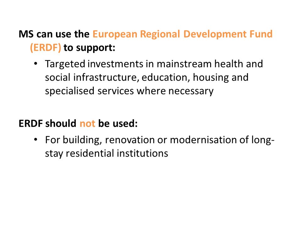 MS can use the European Regional Development Fund (ERDF) to support: Targeted investments in mainstream health and social infrastructure, education, housing and specialised services where necessary ERDF should not be used: For building, renovation or modernisation of long- stay residential institutions