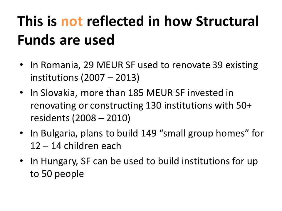 This is not reflected in how Structural Funds are used In Romania, 29 MEUR SF used to renovate 39 existing institutions (2007 – 2013) In Slovakia, more than 185 MEUR SF invested in renovating or constructing 130 institutions with 50+ residents (2008 – 2010) In Bulgaria, plans to build 149 small group homes for 12 – 14 children each In Hungary, SF can be used to build institutions for up to 50 people