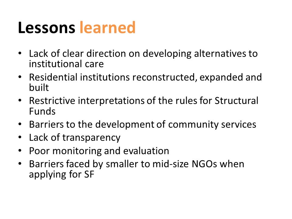 Lessons learned Lack of clear direction on developing alternatives to institutional care Residential institutions reconstructed, expanded and built Restrictive interpretations of the rules for Structural Funds Barriers to the development of community services Lack of transparency Poor monitoring and evaluation Barriers faced by smaller to mid-size NGOs when applying for SF
