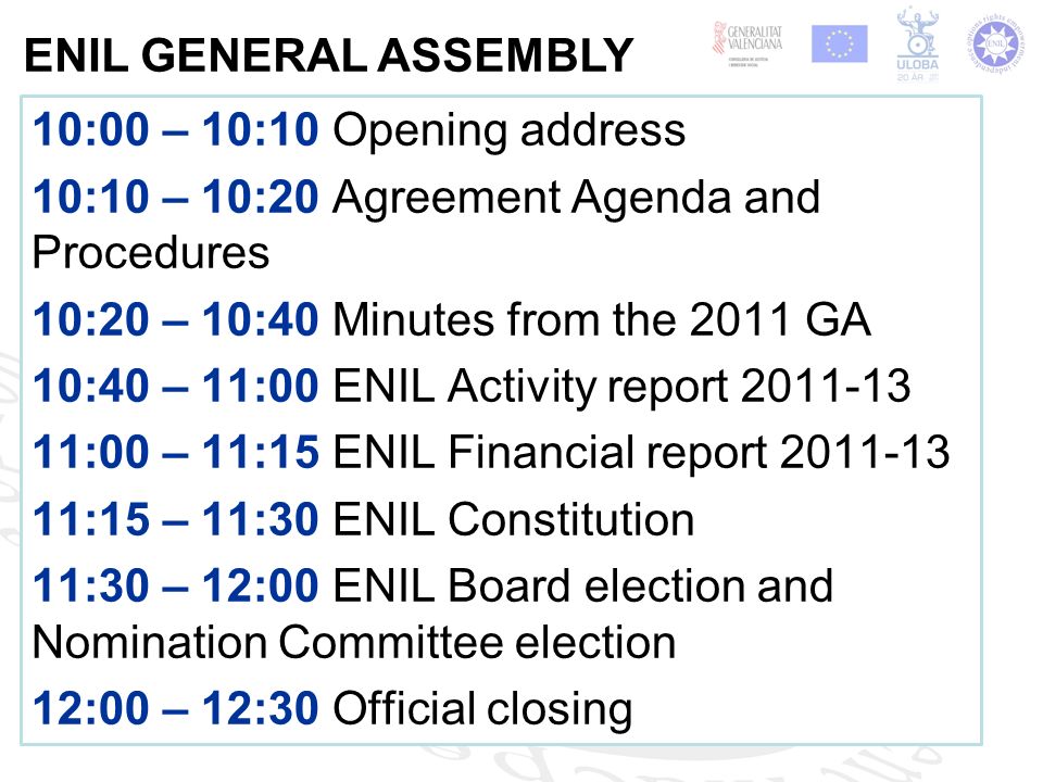 10:00 – 10:10 Opening address 10:10 – 10:20 Agreement Agenda and Procedures 10:20 – 10:40 Minutes from the 2011 GA 10:40 – 11:00 ENIL Activity report :00 – 11:15 ENIL Financial report :15 – 11:30 ENIL Constitution 11:30 – 12:00 ENIL Board election and Nomination Committee election 12:00 – 12:30 Official closing ENIL GENERAL ASSEMBLY