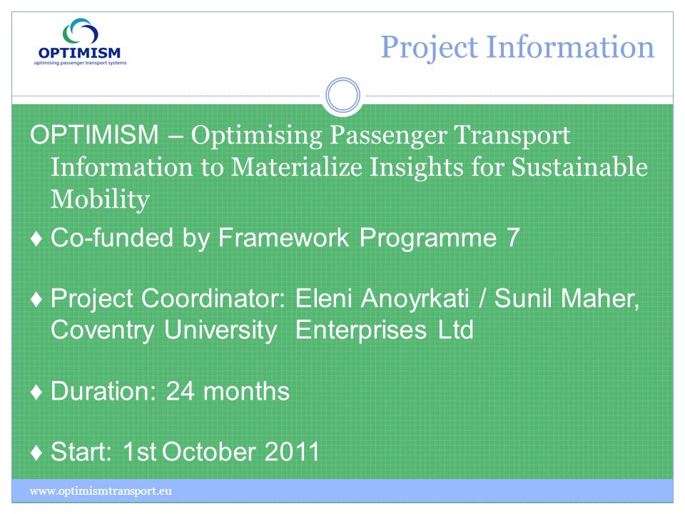 Project Information OPTIMISM – Optimising Passenger Transport Information to Materialize Insights for Sustainable Mobility Co-funded by Framework Programme 7 Project Coordinator: Eleni Anoyrkati / Sunil Maher, Coventry University Enterprises Ltd Duration: 24 months Start: 1st October