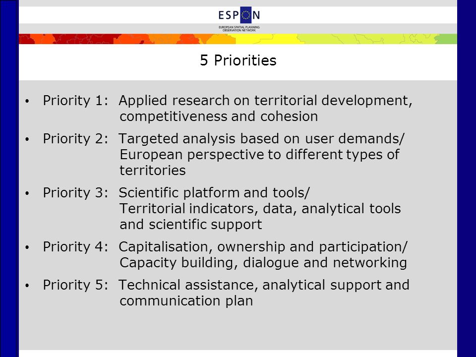5 Priorities Priority 1: Applied research on territorial development, competitiveness and cohesion Priority 2: Targeted analysis based on user demands/ European perspective to different types of territories Priority 3: Scientific platform and tools/ Territorial indicators, data, analytical tools and scientific support Priority 4: Capitalisation, ownership and participation/ Capacity building, dialogue and networking Priority 5: Technical assistance, analytical support and communication plan