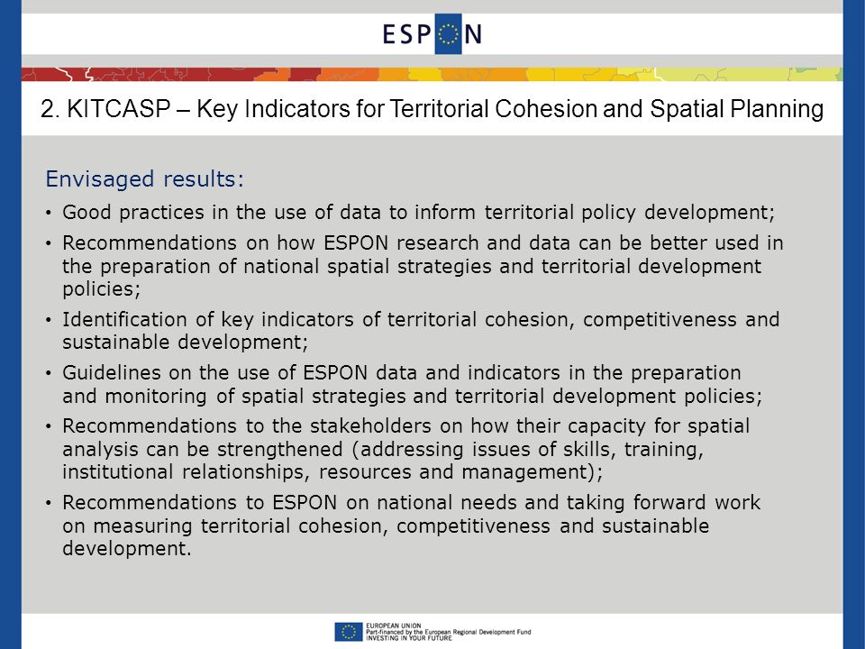 Envisaged results: Good practices in the use of data to inform territorial policy development; Recommendations on how ESPON research and data can be better used in the preparation of national spatial strategies and territorial development policies; Identification of key indicators of territorial cohesion, competitiveness and sustainable development; Guidelines on the use of ESPON data and indicators in the preparation and monitoring of spatial strategies and territorial development policies; Recommendations to the stakeholders on how their capacity for spatial analysis can be strengthened (addressing issues of skills, training, institutional relationships, resources and management); Recommendations to ESPON on national needs and taking forward work on measuring territorial cohesion, competitiveness and sustainable development.