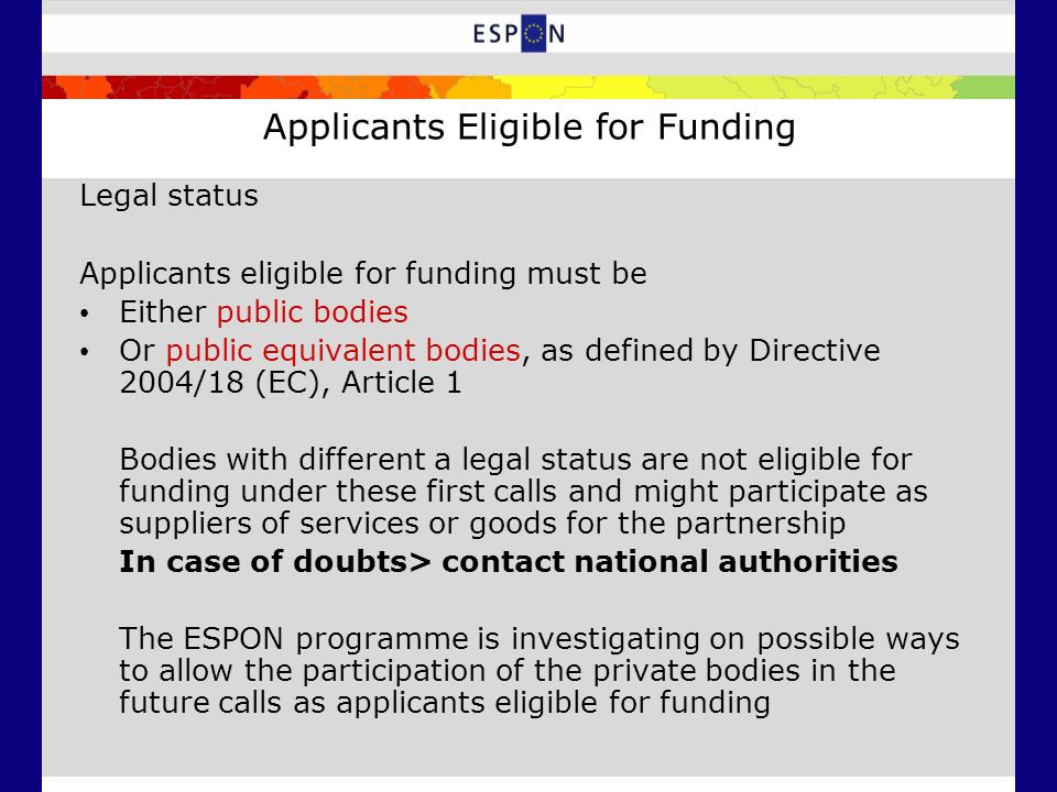 Legal status Applicants eligible for funding must be Either public bodies Or public equivalent bodies, as defined by Directive 2004/18 (EC), Article 1 Bodies with different a legal status are not eligible for funding under these first calls and might participate as suppliers of services or goods for the partnership In case of doubts> contact national authorities The ESPON programme is investigating on possible ways to allow the participation of the private bodies in the future calls as applicants eligible for funding Applicants Eligible for Funding