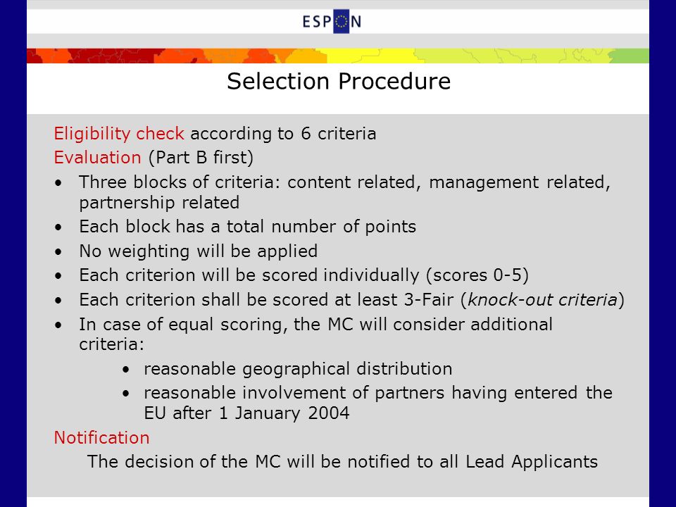 Selection Procedure Eligibility check according to 6 criteria Evaluation (Part B first) Three blocks of criteria: content related, management related, partnership related Each block has a total number of points No weighting will be applied Each criterion will be scored individually (scores 0-5) Each criterion shall be scored at least 3-Fair (knock-out criteria) In case of equal scoring, the MC will consider additional criteria: reasonable geographical distribution reasonable involvement of partners having entered the EU after 1 January 2004 Notification The decision of the MC will be notified to all Lead Applicants