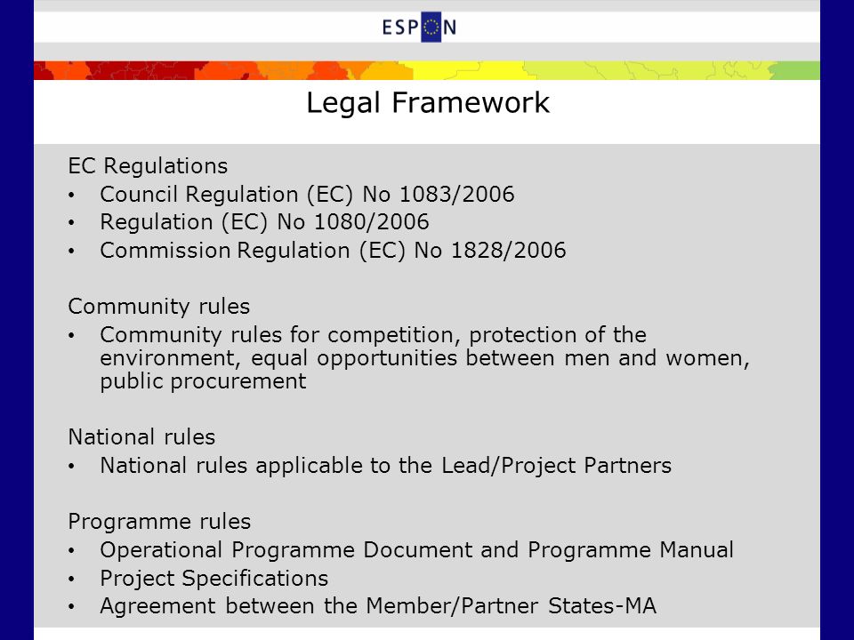 Legal Framework EC Regulations Council Regulation (EC) No 1083/2006 Regulation (EC) No 1080/2006 Commission Regulation (EC) No 1828/2006 Community rules Community rules for competition, protection of the environment, equal opportunities between men and women, public procurement National rules National rules applicable to the Lead/Project Partners Programme rules Operational Programme Document and Programme Manual Project Specifications Agreement between the Member/Partner States-MA