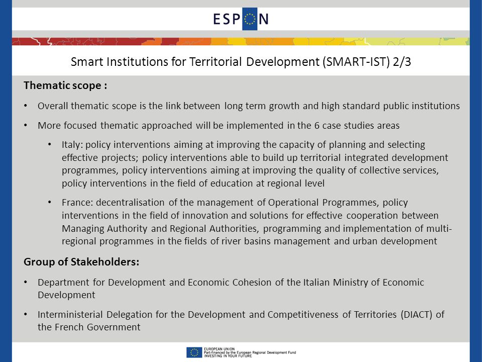 Smart Institutions for Territorial Development (SMART-IST) 2/3 Thematic scope : Overall thematic scope is the link between long term growth and high standard public institutions More focused thematic approached will be implemented in the 6 case studies areas Italy: policy interventions aiming at improving the capacity of planning and selecting effective projects; policy interventions able to build up territorial integrated development programmes, policy interventions aiming at improving the quality of collective services, policy interventions in the field of education at regional level France: decentralisation of the management of Operational Programmes, policy interventions in the field of innovation and solutions for effective cooperation between Managing Authority and Regional Authorities, programming and implementation of multi- regional programmes in the fields of river basins management and urban development Group of Stakeholders: Department for Development and Economic Cohesion of the Italian Ministry of Economic Development Interministerial Delegation for the Development and Competitiveness of Territories (DIACT) of the French Government
