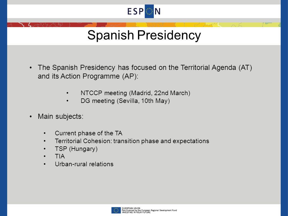 Spanish Presidency The Spanish Presidency has focused on the Territorial Agenda (AT) and its Action Programme (AP): NTCCP meeting (Madrid, 22nd March) DG meeting (Sevilla, 10th May) Main subjects: Current phase of the TA Territorial Cohesion: transition phase and expectations TSP (Hungary) TIA Urban-rural relations