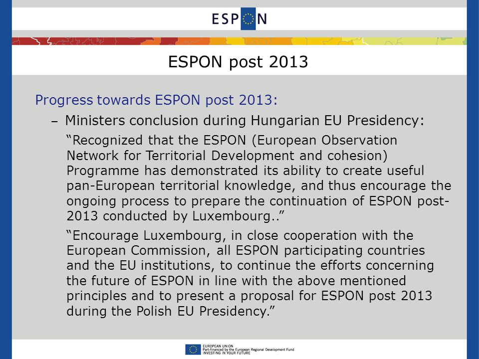 ESPON post 2013 Progress towards ESPON post 2013: Ministers conclusion during Hungarian EU Presidency: Recognized that the ESPON (European Observation Network for Territorial Development and cohesion) Programme has demonstrated its ability to create useful pan-European territorial knowledge, and thus encourage the ongoing process to prepare the continuation of ESPON post conducted by Luxembourg..