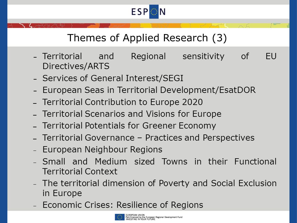 Themes of Applied Research (3) – Territorial and Regional sensitivity of EU Directives/ARTS – Services of General Interest/SEGI – European Seas in Territorial Development/EsatDOR – Territorial Contribution to Europe 2020 – Territorial Scenarios and Visions for Europe – Territorial Potentials for Greener Economy – Territorial Governance – Practices and Perspectives European Neighbour Regions Small and Medium sized Towns in their Functional Territorial Context The territorial dimension of Poverty and Social Exclusion in Europe Economic Crises: Resilience of Regions