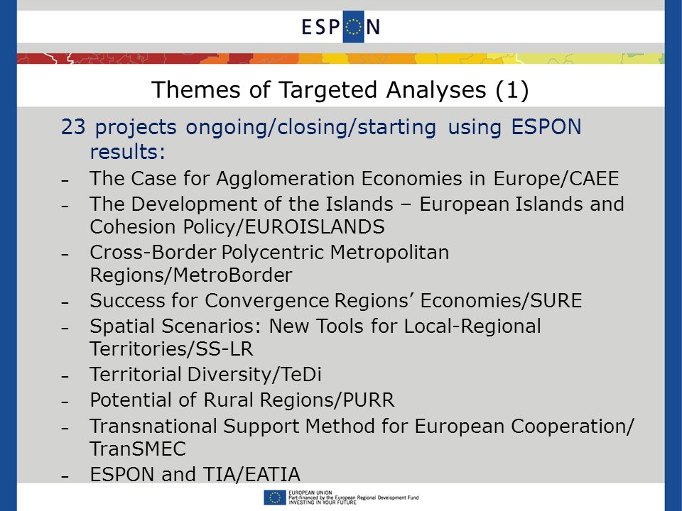Themes of Targeted Analyses (1) 23 projects ongoing/closing/starting using ESPON results: – The Case for Agglomeration Economies in Europe/CAEE – The Development of the Islands – European Islands and Cohesion Policy/EUROISLANDS – Cross-Border Polycentric Metropolitan Regions/MetroBorder – Success for Convergence Regions Economies/SURE – Spatial Scenarios: New Tools for Local-Regional Territories/SS-LR – Territorial Diversity/TeDi – Potential of Rural Regions/PURR – Transnational Support Method for European Cooperation/ TranSMEC – ESPON and TIA/EATIA