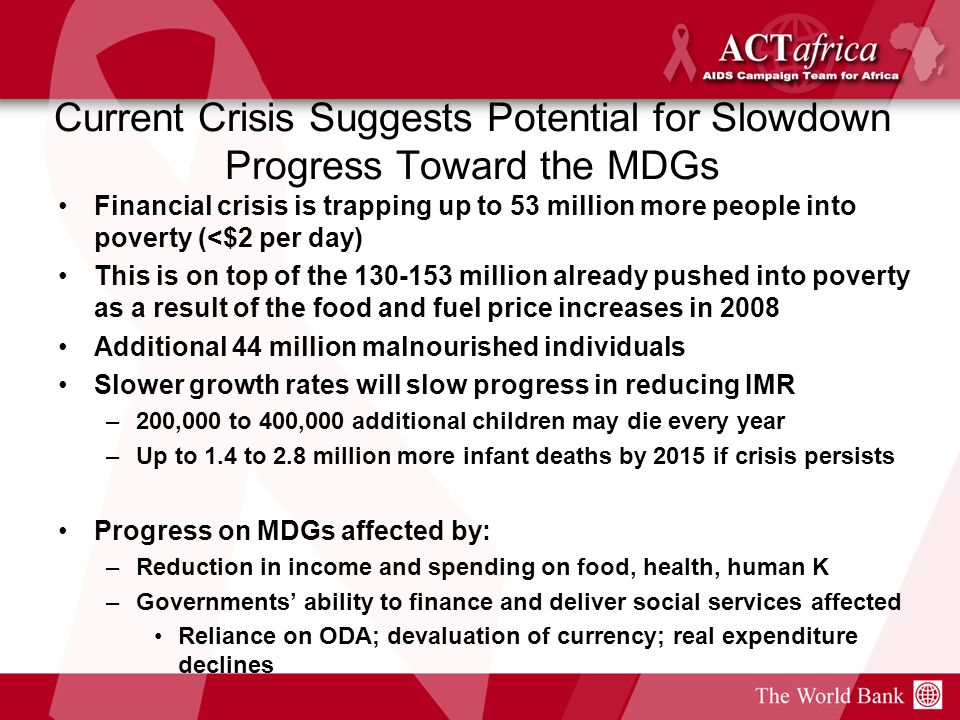 Current Crisis Suggests Potential for Slowdown Progress Toward the MDGs Financial crisis is trapping up to 53 million more people into poverty (<$2 per day) This is on top of the million already pushed into poverty as a result of the food and fuel price increases in 2008 Additional 44 million malnourished individuals Slower growth rates will slow progress in reducing IMR –200,000 to 400,000 additional children may die every year –Up to 1.4 to 2.8 million more infant deaths by 2015 if crisis persists Progress on MDGs affected by: –Reduction in income and spending on food, health, human K –Governments ability to finance and deliver social services affected Reliance on ODA; devaluation of currency; real expenditure declines