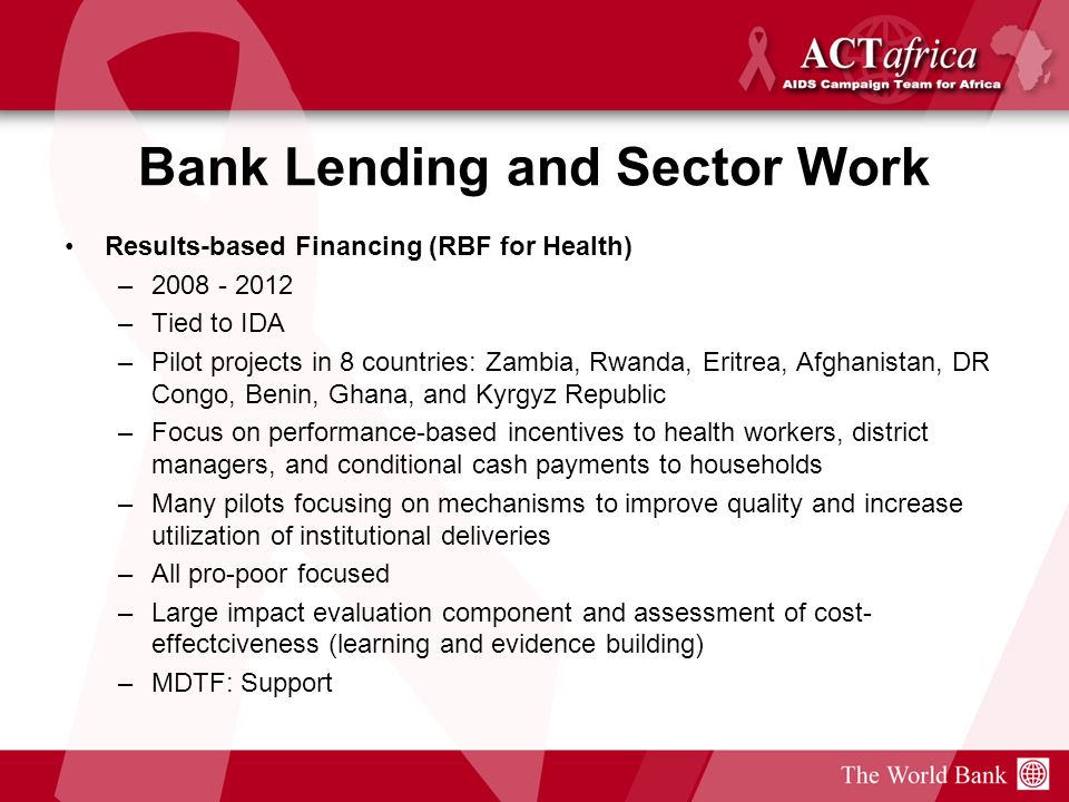 Bank Lending and Sector Work Results-based Financing (RBF for Health) – –Tied to IDA –Pilot projects in 8 countries: Zambia, Rwanda, Eritrea, Afghanistan, DR Congo, Benin, Ghana, and Kyrgyz Republic –Focus on performance-based incentives to health workers, district managers, and conditional cash payments to households –Many pilots focusing on mechanisms to improve quality and increase utilization of institutional deliveries –All pro-poor focused –Large impact evaluation component and assessment of cost- effectciveness (learning and evidence building) –MDTF: Support