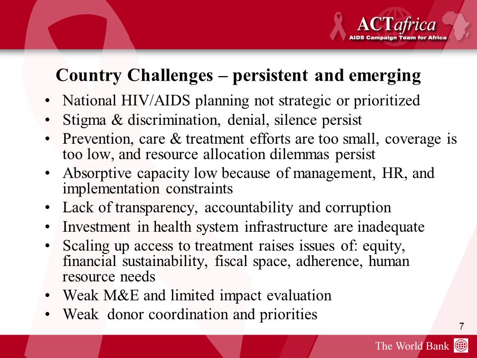 7 Country Challenges – persistent and emerging National HIV/AIDS planning not strategic or prioritized Stigma & discrimination, denial, silence persist Prevention, care & treatment efforts are too small, coverage is too low, and resource allocation dilemmas persist Absorptive capacity low because of management, HR, and implementation constraints Lack of transparency, accountability and corruption Investment in health system infrastructure are inadequate Scaling up access to treatment raises issues of: equity, financial sustainability, fiscal space, adherence, human resource needs Weak M&E and limited impact evaluation Weak donor coordination and priorities