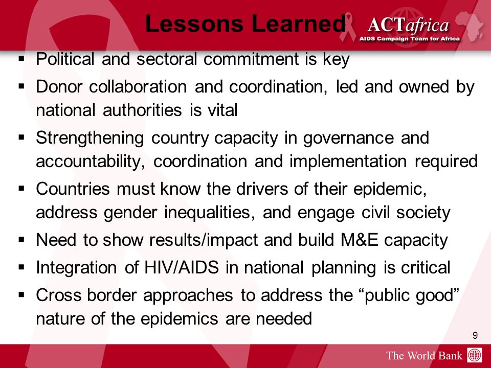 9 Lessons Learned Political and sectoral commitment is key Donor collaboration and coordination, led and owned by national authorities is vital Strengthening country capacity in governance and accountability, coordination and implementation required Countries must know the drivers of their epidemic, address gender inequalities, and engage civil society Need to show results/impact and build M&E capacity Integration of HIV/AIDS in national planning is critical Cross border approaches to address the public good nature of the epidemics are needed