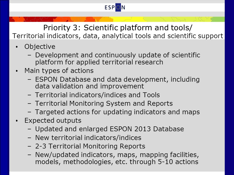 Priority 3: Scientific platform and tools/ Territorial indicators, data, analytical tools and scientific support Objective –Development and continuously update of scientific platform for applied territorial research Main types of actions –ESPON Database and data development, including data validation and improvement –Territorial indicators/indices and Tools –Territorial Monitoring System and Reports –Targeted actions for updating indicators and maps Expected outputs –Updated and enlarged ESPON 2013 Database –New territorial indicators/indices –2-3 Territorial Monitoring Reports –New/updated indicators, maps, mapping facilities, models, methodologies, etc.
