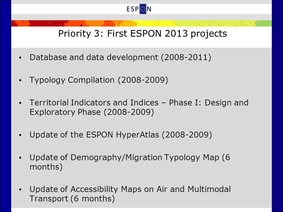 Priority 3: First ESPON 2013 projects Database and data development ( ) Typology Compilation ( ) Territorial Indicators and Indices – Phase I: Design and Exploratory Phase ( ) Update of the ESPON HyperAtlas ( ) Update of Demography/Migration Typology Map (6 months) Update of Accessibility Maps on Air and Multimodal Transport (6 months)