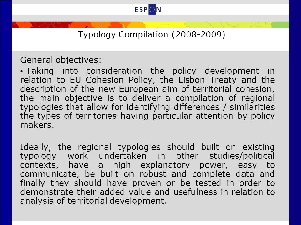 Typology Compilation ( ) General objectives: Taking into consideration the policy development in relation to EU Cohesion Policy, the Lisbon Treaty and the description of the new European aim of territorial cohesion, the main objective is to deliver a compilation of regional typologies that allow for identifying differences / similarities the types of territories having particular attention by policy makers.