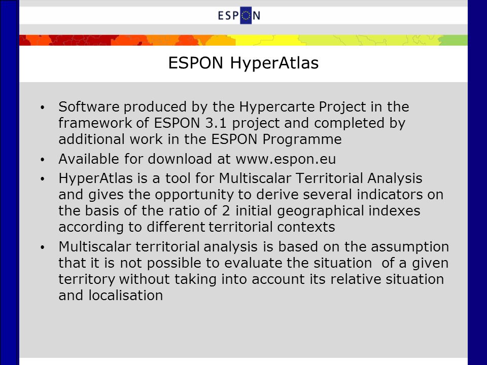 ESPON HyperAtlas Software produced by the Hypercarte Project in the framework of ESPON 3.1 project and completed by additional work in the ESPON Programme Available for download at   HyperAtlas is a tool for Multiscalar Territorial Analysis and gives the opportunity to derive several indicators on the basis of the ratio of 2 initial geographical indexes according to different territorial contexts Multiscalar territorial analysis is based on the assumption that it is not possible to evaluate the situation of a given territory without taking into account its relative situation and localisation