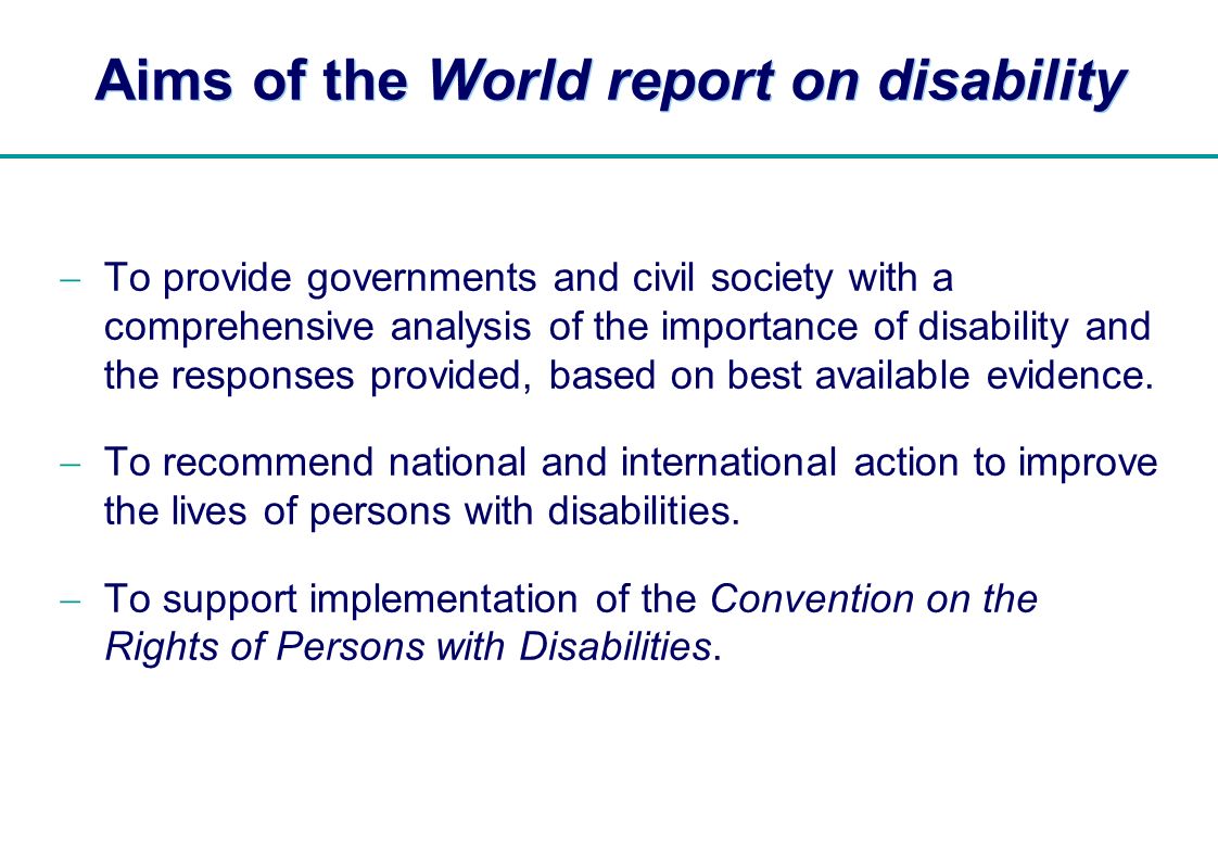 | Aims of the World report on disability To provide governments and civil society with a comprehensive analysis of the importance of disability and the responses provided, based on best available evidence.