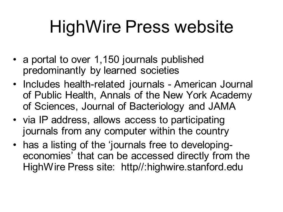 HighWire Press website a portal to over 1,150 journals published predominantly by learned societies Includes health-related journals - American Journal of Public Health, Annals of the New York Academy of Sciences, Journal of Bacteriology and JAMA via IP address, allows access to participating journals from any computer within the country has a listing of the journals free to developing- economies that can be accessed directly from the HighWire Press site: http//:highwire.stanford.edu