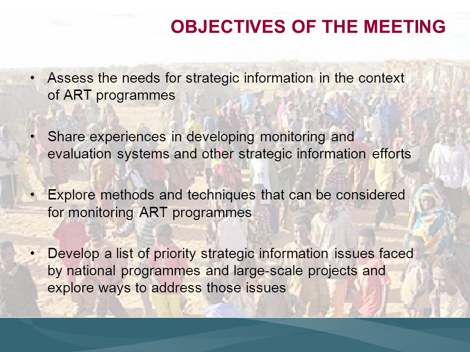 OBJECTIVES OF THE MEETING Assess the needs for strategic information in the context of ART programmes Share experiences in developing monitoring and evaluation systems and other strategic information efforts Explore methods and techniques that can be considered for monitoring ART programmes Develop a list of priority strategic information issues faced by national programmes and large-scale projects and explore ways to address those issues
