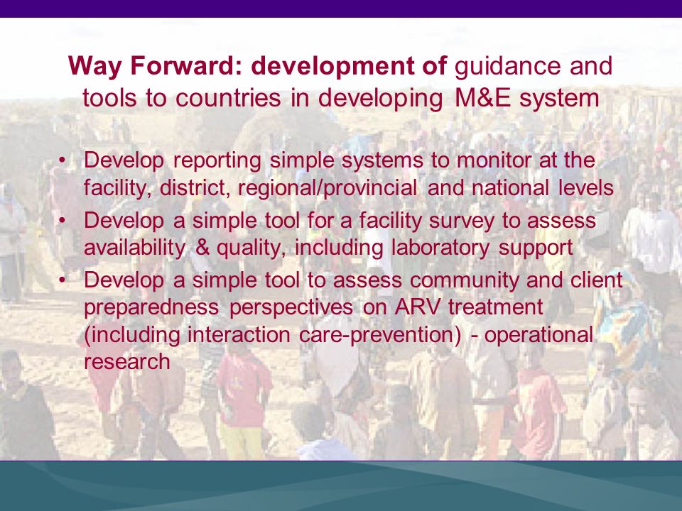 Way Forward: development of guidance and tools to countries in developing M&E system Develop reporting simple systems to monitor at the facility, district, regional/provincial and national levels Develop a simple tool for a facility survey to assess availability & quality, including laboratory support Develop a simple tool to assess community and client preparedness perspectives on ARV treatment (including interaction care-prevention) - operational research