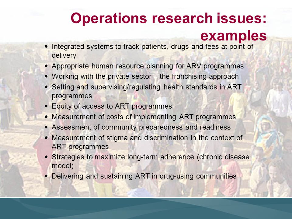 Operations research issues: examples Integrated systems to track patients, drugs and fees at point of delivery Appropriate human resource planning for ARV programmes Working with the private sector – the franchising approach Setting and supervising/regulating health standards in ART programmes Equity of access to ART programmes Measurement of costs of implementing ART programmes Assessment of community preparedness and readiness Measurement of stigma and discrimination in the context of ART programmes Strategies to maximize long-term adherence (chronic disease model) Delivering and sustaining ART in drug-using communities