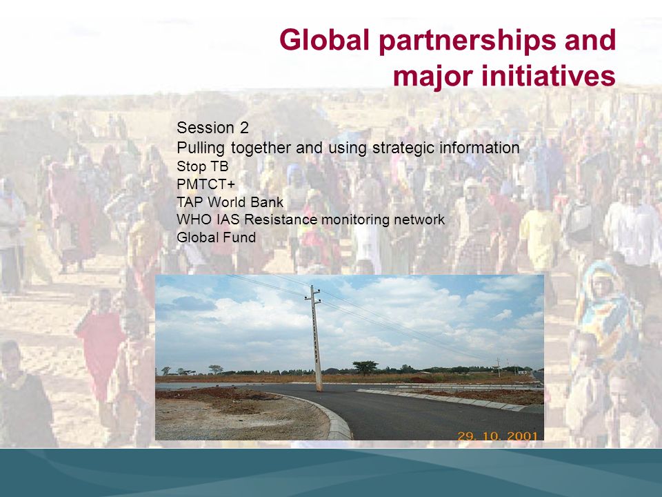 Global partnerships and major initiatives Session 2 Pulling together and using strategic information Stop TB PMTCT+ TAP World Bank WHO IAS Resistance monitoring network Global Fund