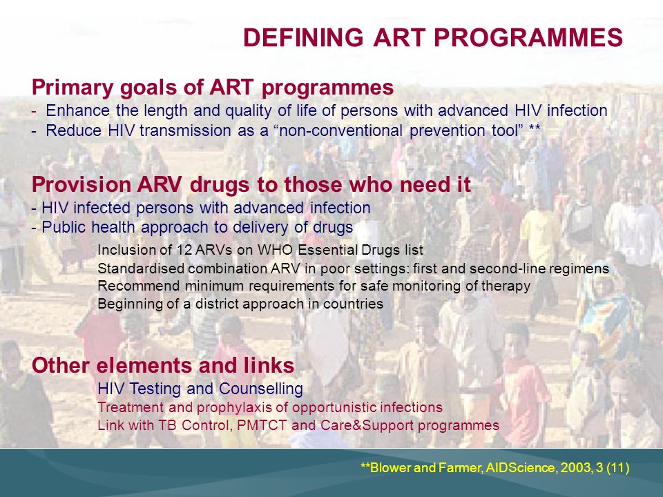Primary goals of ART programmes - Enhance the length and quality of life of persons with advanced HIV infection - Reduce HIV transmission as a non-conventional prevention tool ** Provision ARV drugs to those who need it - HIV infected persons with advanced infection - Public health approach to delivery of drugs Inclusion of 12 ARVs on WHO Essential Drugs list Standardised combination ARV in poor settings: first and second-line regimens Recommend minimum requirements for safe monitoring of therapy Beginning of a district approach in countries Other elements and links HIV Testing and Counselling Treatment and prophylaxis of opportunistic infections Link with TB Control, PMTCT and Care&Support programmes DEFINING ART PROGRAMMES **Blower and Farmer, AIDScience, 2003, 3 (11)