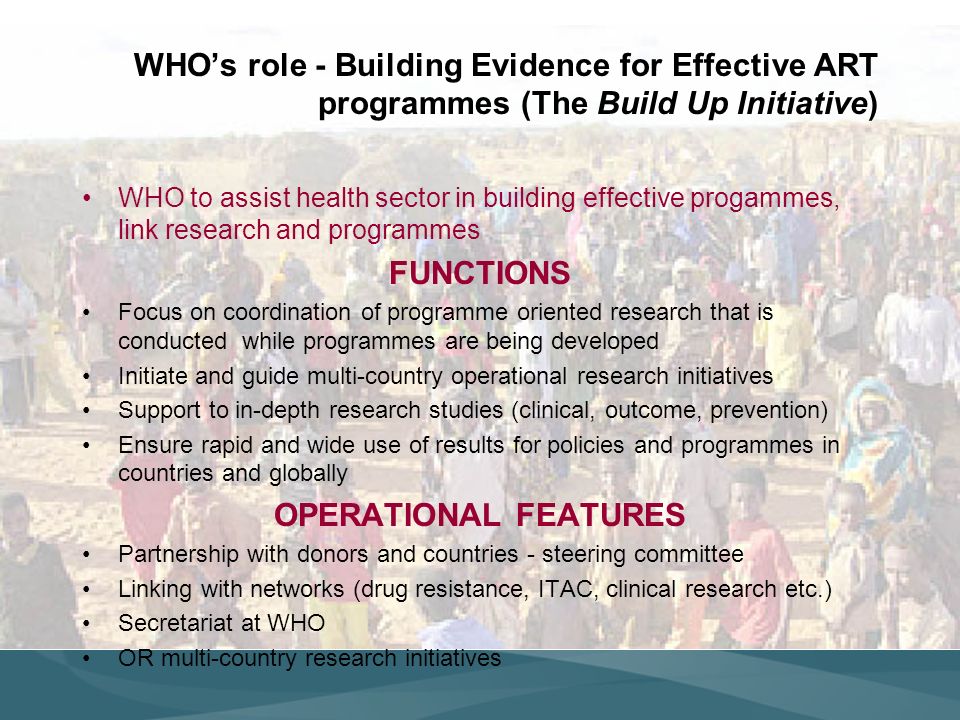 WHOs role - Building Evidence for Effective ART programmes (The Build Up Initiative) WHO to assist health sector in building effective progammes, link research and programmes FUNCTIONS Focus on coordination of programme oriented research that is conducted while programmes are being developed Initiate and guide multi-country operational research initiatives Support to in-depth research studies (clinical, outcome, prevention) Ensure rapid and wide use of results for policies and programmes in countries and globally OPERATIONAL FEATURES Partnership with donors and countries - steering committee Linking with networks (drug resistance, ITAC, clinical research etc.) Secretariat at WHO OR multi-country research initiatives