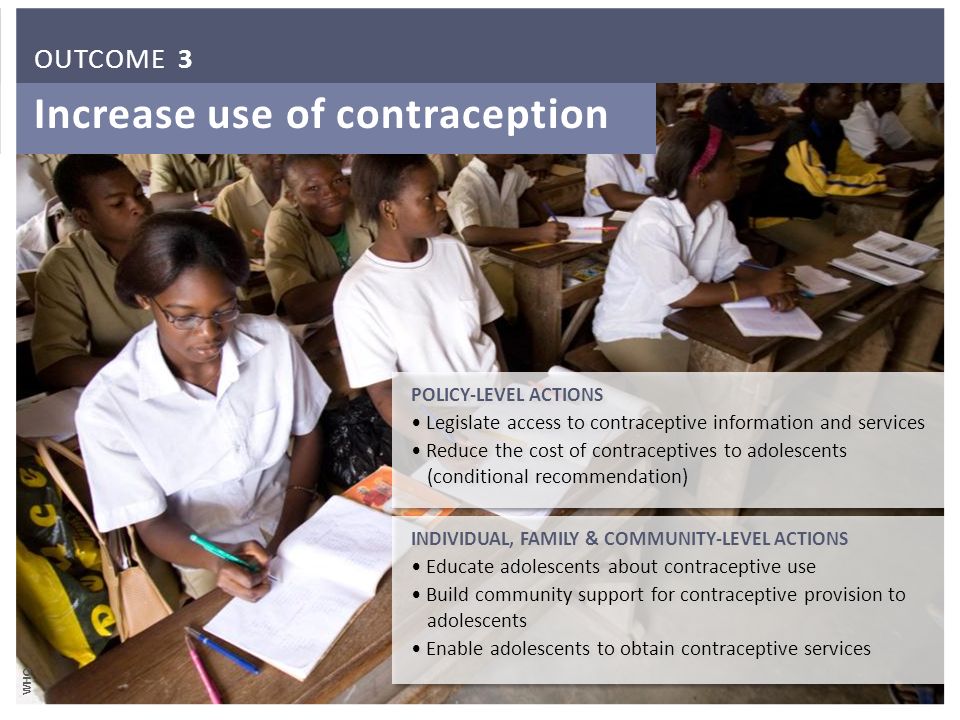 Increase use of contraception POLICY-LEVEL ACTIONS Legislate access to contraceptive information and services Reduce the cost of contraceptives to adolescents (conditional recommendation) POLICY-LEVEL ACTIONS Legislate access to contraceptive information and services Reduce the cost of contraceptives to adolescents (conditional recommendation) INDIVIDUAL, FAMILY & COMMUNITY-LEVEL ACTIONS Educate adolescents about contraceptive use Build community support for contraceptive provision to adolescents Enable adolescents to obtain contraceptive services INDIVIDUAL, FAMILY & COMMUNITY-LEVEL ACTIONS Educate adolescents about contraceptive use Build community support for contraceptive provision to adolescents Enable adolescents to obtain contraceptive services WHO OUTCOME 3