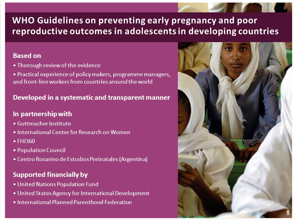 Based on Thorough review of the evidence Practical experience of policy makers, programme managers, and front-line workers from countries around the world Developed in a systematic and transparent manner In partnership with Guttmacher Institute International Center for Research on Women FHI360 Population Council Centro Rosarino de Estudios Perinatales (Argentina) Supported financially by United Nations Population Fund United States Agency for International Development International Planned Parenthood Federation WHO Guidelines on preventing early pregnancy and poor reproductive outcomes in adolescents in developing countries UN