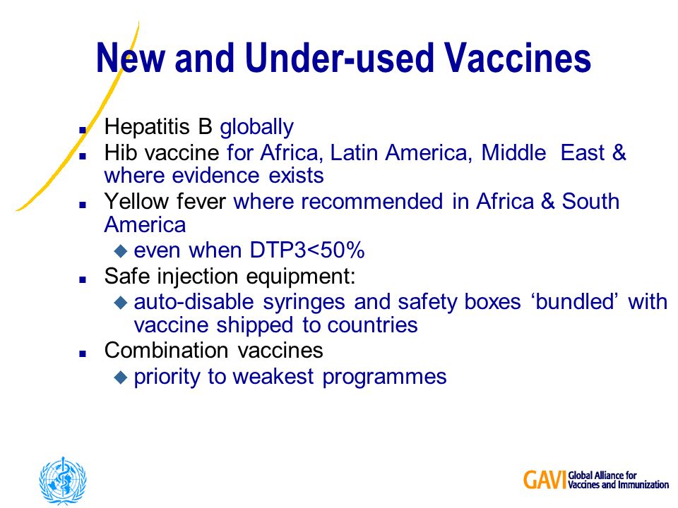 New and Under-used Vaccines n Hepatitis B globally n Hib vaccine for Africa, Latin America, Middle East & where evidence exists n Yellow fever where recommended in Africa & South America u even when DTP3<50% n Safe injection equipment: u auto-disable syringes and safety boxes bundled with vaccine shipped to countries n Combination vaccines u priority to weakest programmes
