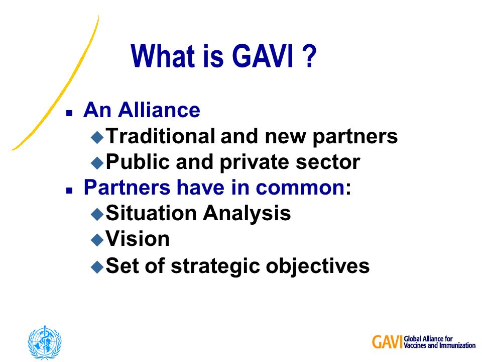 n An Alliance u Traditional and new partners u Public and private sector n Partners have in common: u Situation Analysis u Vision u Set of strategic objectives What is GAVI