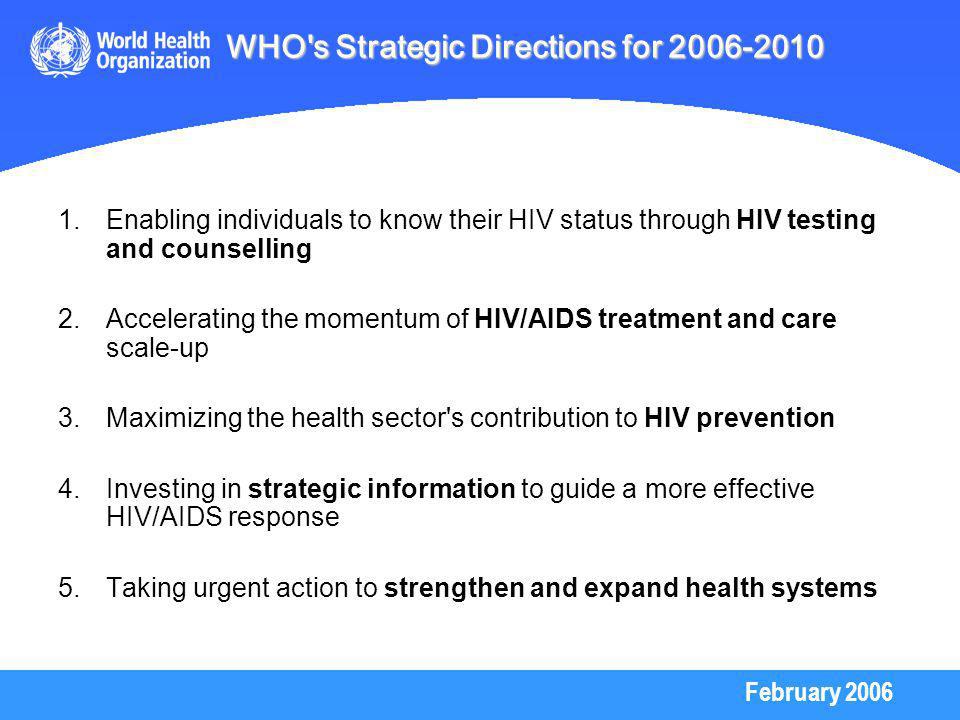 February Enabling individuals to know their HIV status through HIV testing and counselling 2.Accelerating the momentum of HIV/AIDS treatment and care scale-up 3.Maximizing the health sector s contribution to HIV prevention 4.Investing in strategic information to guide a more effective HIV/AIDS response 5.Taking urgent action to strengthen and expand health systems WHO s Strategic Directions for