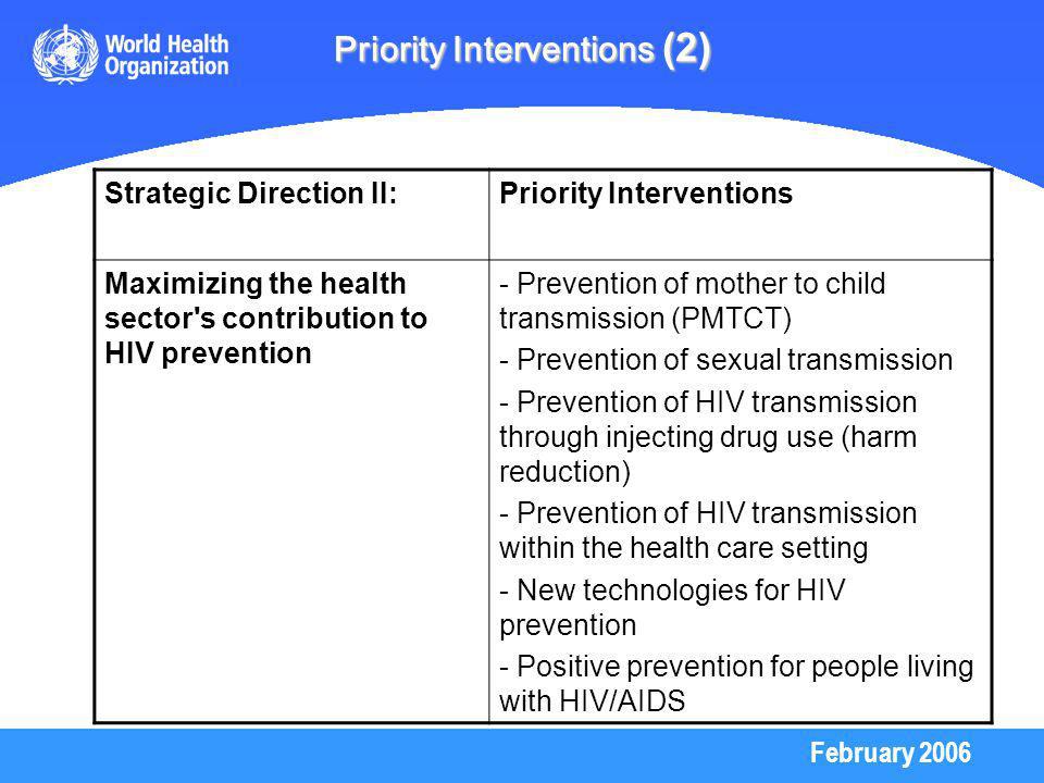 February 2006 Priority Interventions (2) Strategic Direction II:Priority Interventions Maximizing the health sector s contribution to HIV prevention - Prevention of mother to child transmission (PMTCT) - Prevention of sexual transmission - Prevention of HIV transmission through injecting drug use (harm reduction) - Prevention of HIV transmission within the health care setting - New technologies for HIV prevention - Positive prevention for people living with HIV/AIDS