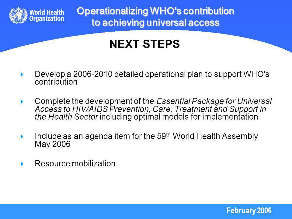 February 2006 Operationalizing WHO s contribution to achieving universal access Develop a detailed operational plan to support WHO s contribution Complete the development of the Essential Package for Universal Access to HIV/AIDS Prevention, Care, Treatment and Support in the Health Sector including optimal models for implementation Include as an agenda item for the 59 th World Health Assembly May 2006 Resource mobilization NEXT STEPS