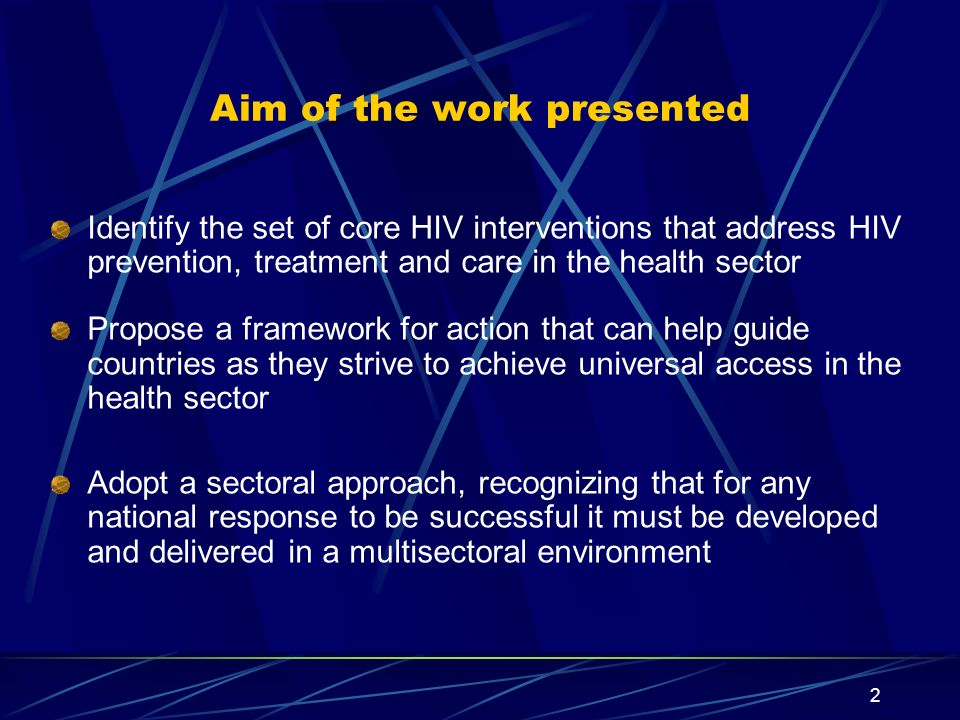 2 Aim of the work presented Identify the set of core HIV interventions that address HIV prevention, treatment and care in the health sector Propose a framework for action that can help guide countries as they strive to achieve universal access in the health sector Adopt a sectoral approach, recognizing that for any national response to be successful it must be developed and delivered in a multisectoral environment